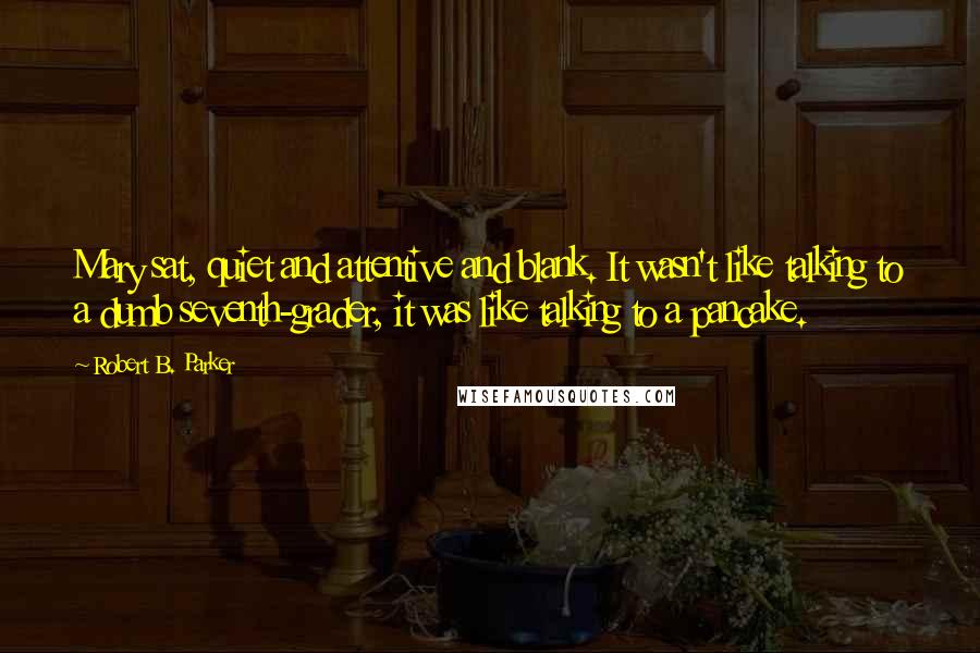 Robert B. Parker quotes: Mary sat, quiet and attentive and blank. It wasn't like talking to a dumb seventh-grader, it was like talking to a pancake. Robert B. Parker quotes: Mary sat, quiet and attentive and blank. It wasn't like talking to a dumb seventh-grader, it was like talking to a pancake.