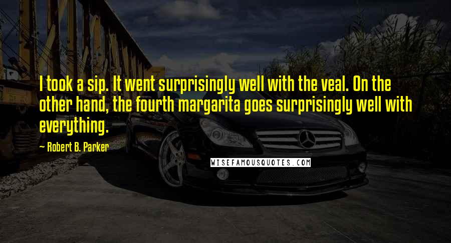 Robert B. Parker quotes: I took a sip. It went surprisingly well with the veal. On the other hand, the fourth margarita goes surprisingly well with everything.