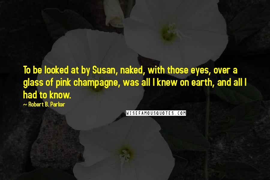 Robert B. Parker quotes: To be looked at by Susan, naked, with those eyes, over a glass of pink champagne, was all I knew on earth, and all I had to know. Robert B. Parker quotes: To be looked at by Susan, naked, with those eyes, over a glass of pink champagne, was all I knew on earth, and all I had to know.