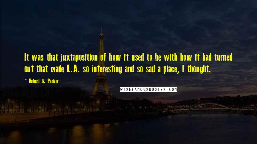 Robert B. Parker quotes: It was that juxtaposition of how it used to be with how it had turned out that made L.A. so interesting and so sad a place, I thought. Robert B. Parker quotes: It was that juxtaposition of how it used to be with how it had turned out that made L.A. so interesting and so sad a place, I thought.