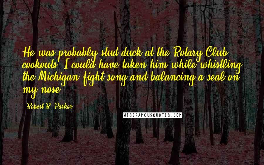 Robert B. Parker quotes: He was probably stud duck at the Rotary Club cookouts. I could have taken him while whistling the Michigan fight song and balancing a seal on my nose.