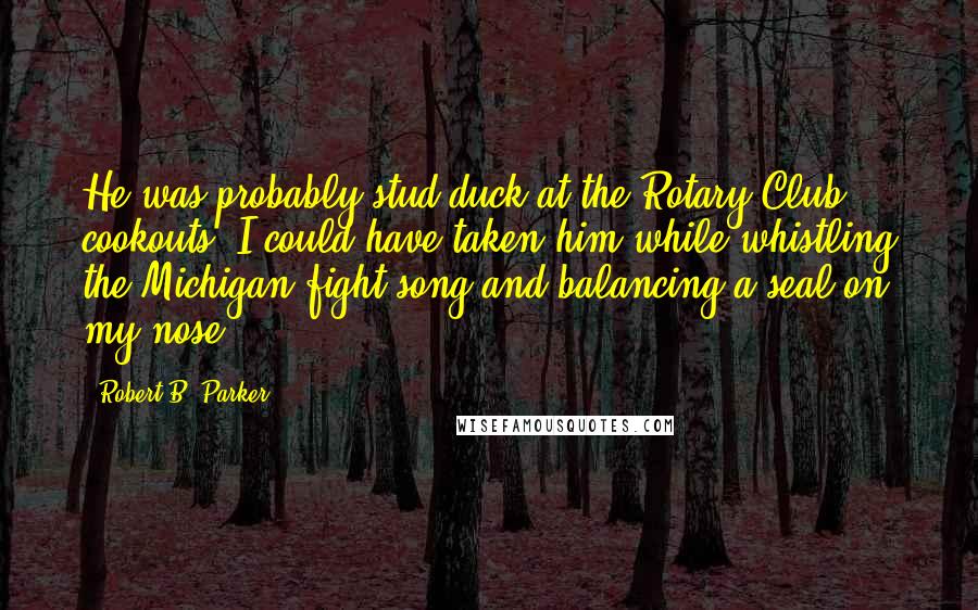 Robert B. Parker quotes: He was probably stud duck at the Rotary Club cookouts. I could have taken him while whistling the Michigan fight song and balancing a seal on my nose. Robert B. Parker quotes: He was probably stud duck at the Rotary Club cookouts. I could have taken him while whistling the Michigan fight song and balancing a seal on my nose.
