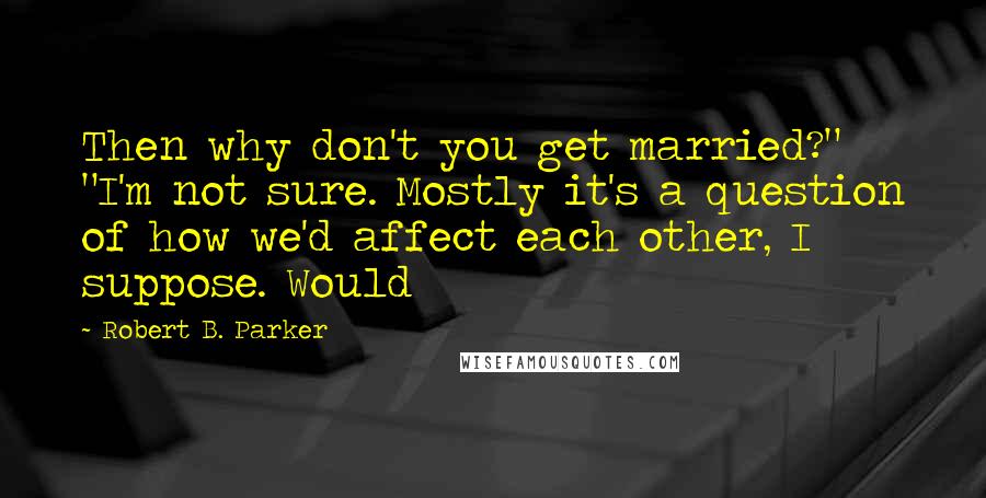Robert B. Parker quotes: Then why don't you get married?" "I'm not sure. Mostly it's a question of how we'd affect each other, I suppose. Would