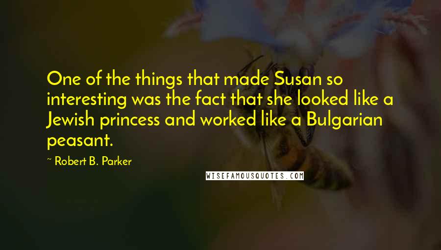 Robert B. Parker quotes: One of the things that made Susan so interesting was the fact that she looked like a Jewish princess and worked like a Bulgarian peasant. Robert B. Parker quotes: One of the things that made Susan so interesting was the fact that she looked like a Jewish princess and worked like a Bulgarian peasant.
