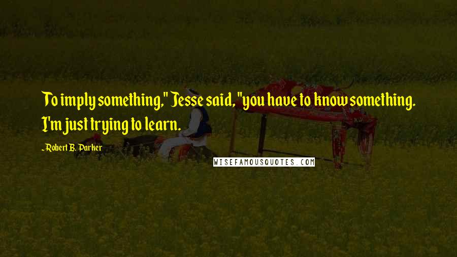 Robert B. Parker quotes: To imply something," Jesse said, "you have to know something. I'm just trying to learn.