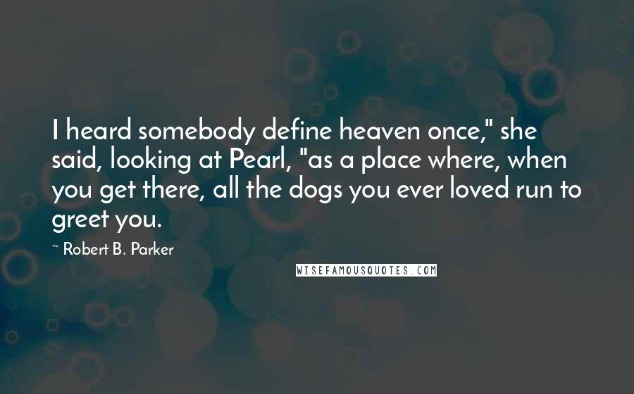 Robert B. Parker quotes: I heard somebody define heaven once," she said, looking at Pearl, "as a place where, when you get there, all the dogs you ever loved run to greet you.
