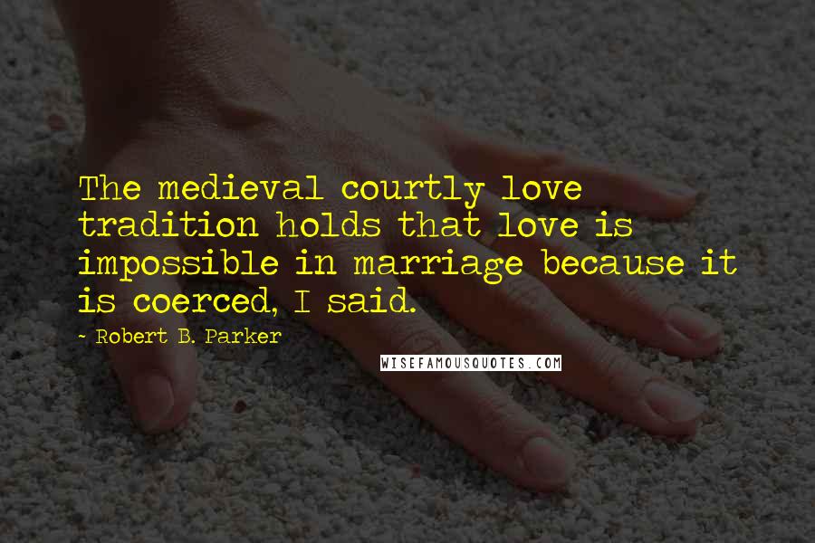 Robert B. Parker quotes: The medieval courtly love tradition holds that love is impossible in marriage because it is coerced, I said.