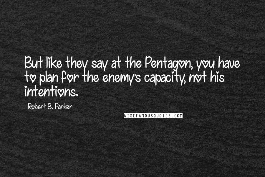 Robert B. Parker quotes: But like they say at the Pentagon, you have to plan for the enemy's capacity, not his intentions.