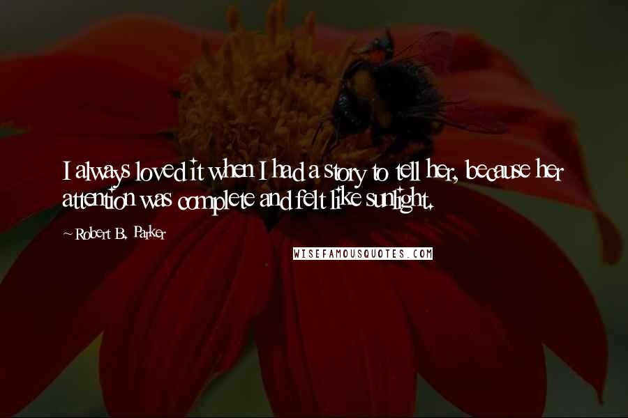 Robert B. Parker quotes: I always loved it when I had a story to tell her, because her attention was complete and felt like sunlight. Robert B. Parker quotes: I always loved it when I had a story to tell her, because her attention was complete and felt like sunlight.