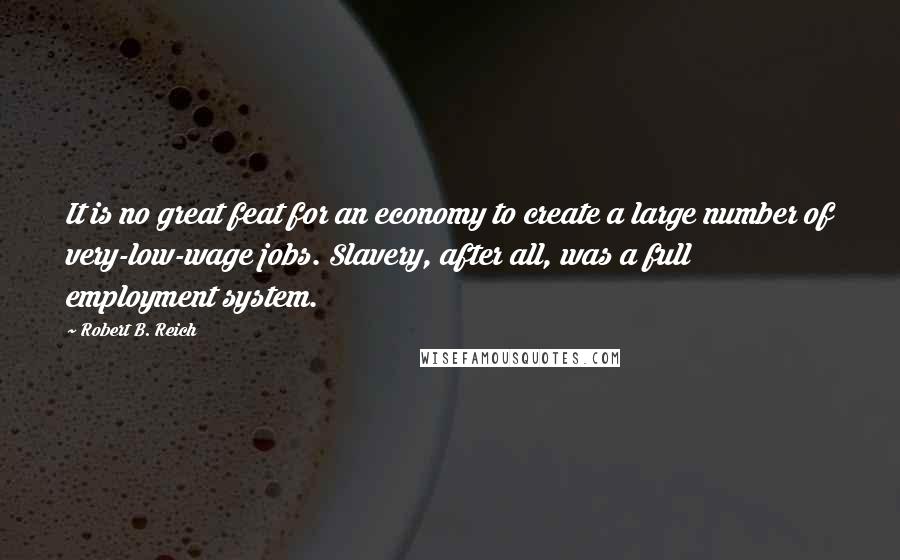 Robert B. Reich quotes: It is no great feat for an economy to create a large number of very-low-wage jobs. Slavery, after all, was a full employment system. Robert B. Reich quotes: It is no great feat for an economy to create a large number of very-low-wage jobs. Slavery, after all, was a full employment system.