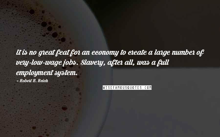 Robert B. Reich quotes: It is no great feat for an economy to create a large number of very-low-wage jobs. Slavery, after all, was a full employment system.