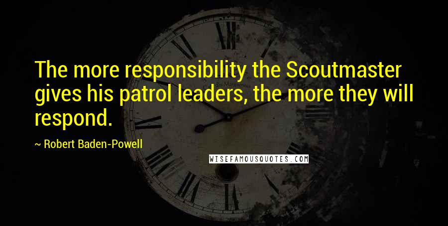 Robert Baden-Powell quotes: The more responsibility the Scoutmaster gives his patrol leaders, the more they will respond.