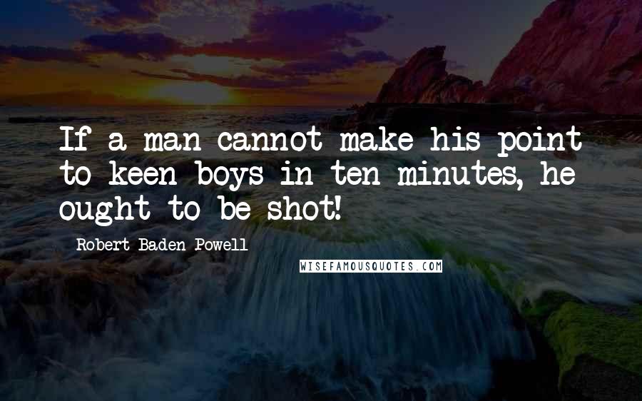 Robert Baden-Powell quotes: If a man cannot make his point to keen boys in ten minutes, he ought to be shot!