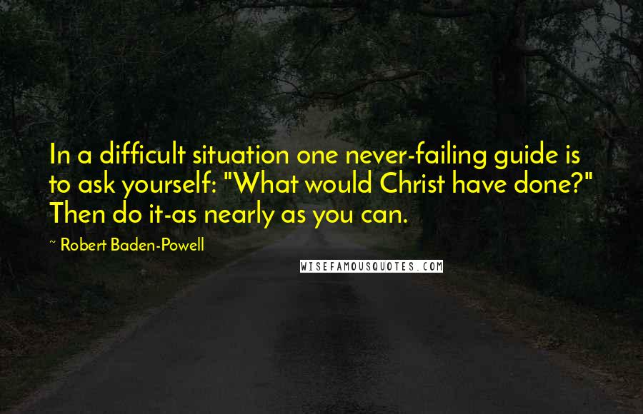 Robert Baden-Powell quotes: In a difficult situation one never-failing guide is to ask yourself: "What would Christ have done?" Then do it-as nearly as you can.