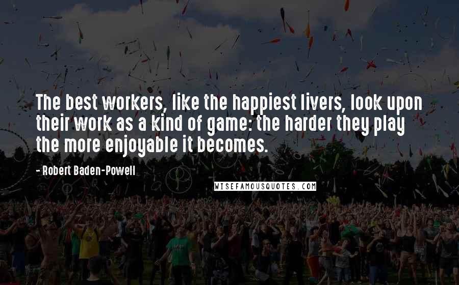 Robert Baden-Powell quotes: The best workers, like the happiest livers, look upon their work as a kind of game: the harder they play the more enjoyable it becomes.