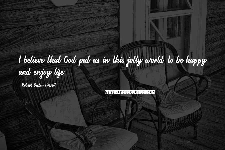Robert Baden-Powell quotes: I believe that God put us in this jolly world to be happy and enjoy life.