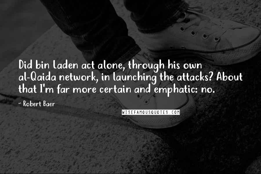 Robert Baer quotes: Did bin Laden act alone, through his own al-Qaida network, in launching the attacks? About that I'm far more certain and emphatic: no.