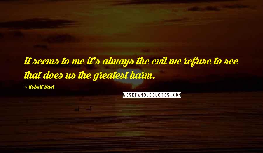 Robert Baer quotes: It seems to me it's always the evil we refuse to see that does us the greatest harm.