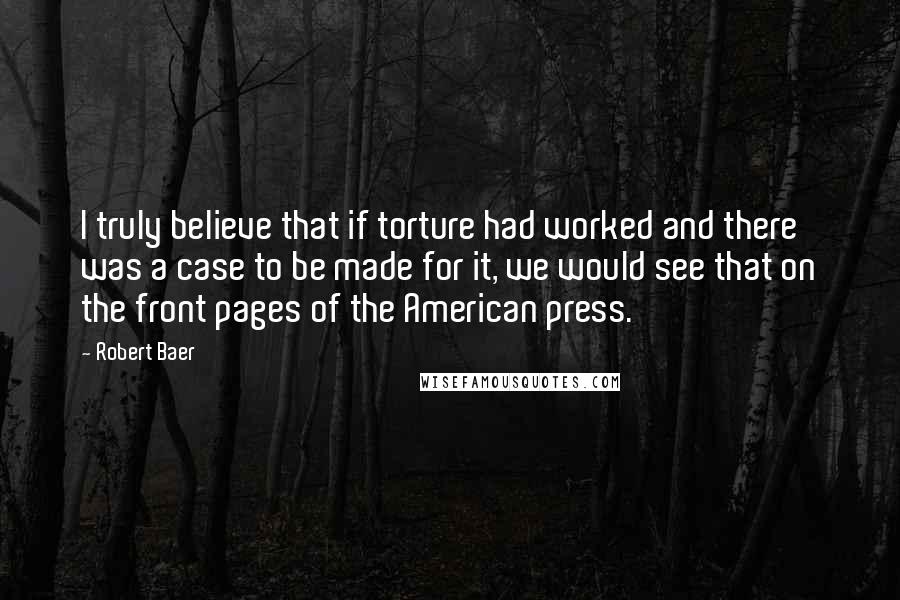Robert Baer quotes: I truly believe that if torture had worked and there was a case to be made for it, we would see that on the front pages of the American press. Robert Baer quotes: I truly believe that if torture had worked and there was a case to be made for it, we would see that on the front pages of the American press.