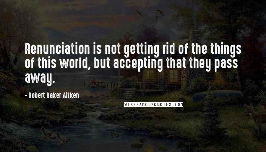 Robert Baker Aitken quotes: Renunciation is not getting rid of the things of this world, but accepting that they pass away.