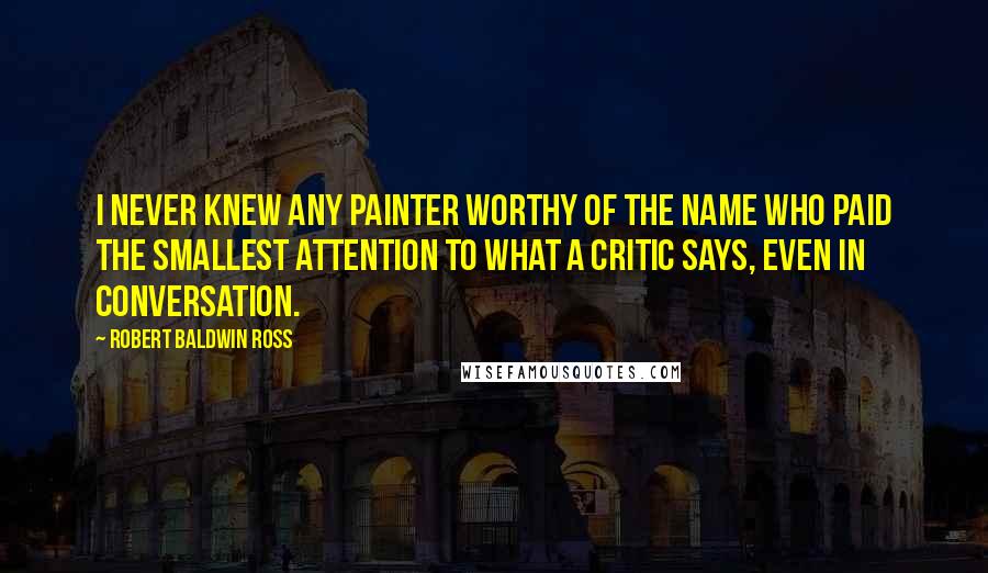 Robert Baldwin Ross quotes: I never knew any painter worthy of the name who paid the smallest attention to what a critic says, even in conversation.