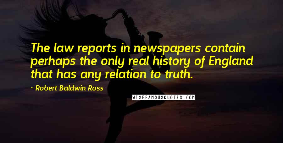 Robert Baldwin Ross quotes: The law reports in newspapers contain perhaps the only real history of England that has any relation to truth. Robert Baldwin Ross quotes: The law reports in newspapers contain perhaps the only real history of England that has any relation to truth.