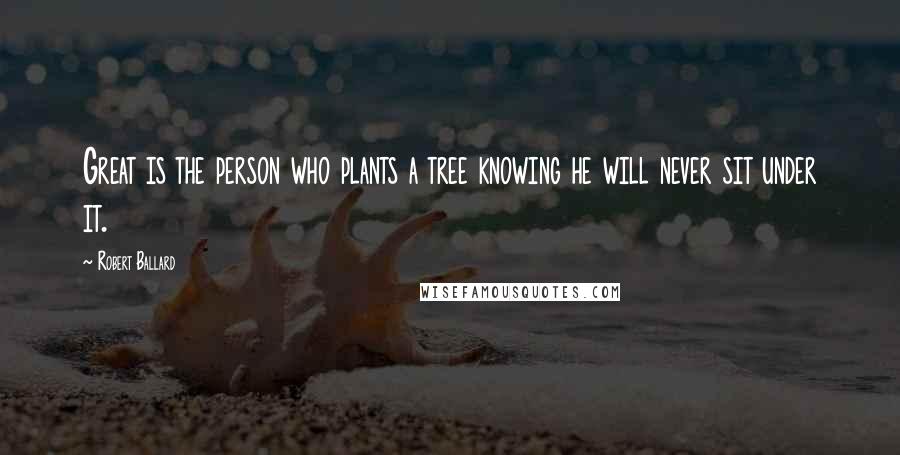 Robert Ballard quotes: Great is the person who plants a tree knowing he will never sit under it.