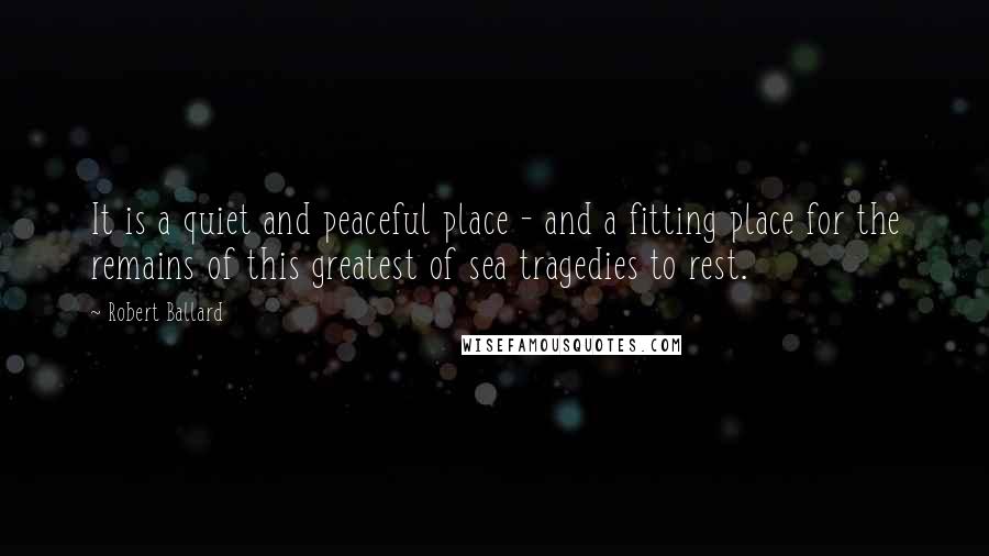 Robert Ballard quotes: It is a quiet and peaceful place - and a fitting place for the remains of this greatest of sea tragedies to rest.