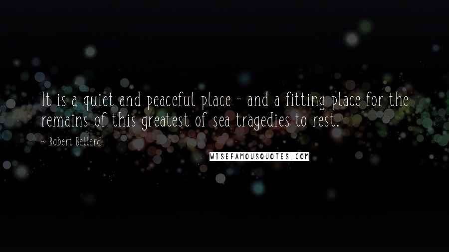 Robert Ballard quotes: It is a quiet and peaceful place - and a fitting place for the remains of this greatest of sea tragedies to rest. Robert Ballard quotes: It is a quiet and peaceful place - and a fitting place for the remains of this greatest of sea tragedies to rest.
