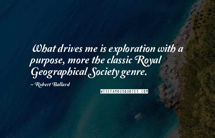 Robert Ballard quotes: What drives me is exploration with a purpose, more the classic Royal Geographical Society genre.