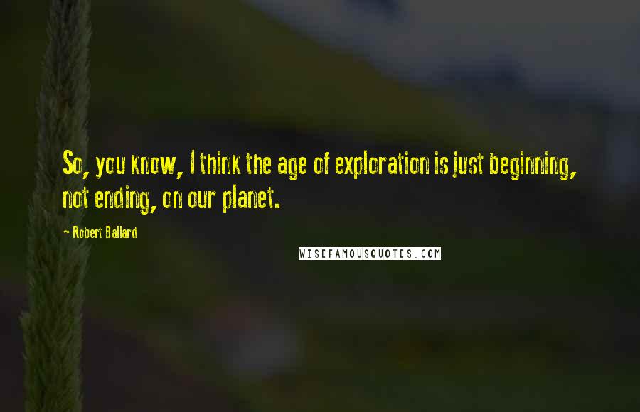 Robert Ballard quotes: So, you know, I think the age of exploration is just beginning, not ending, on our planet.