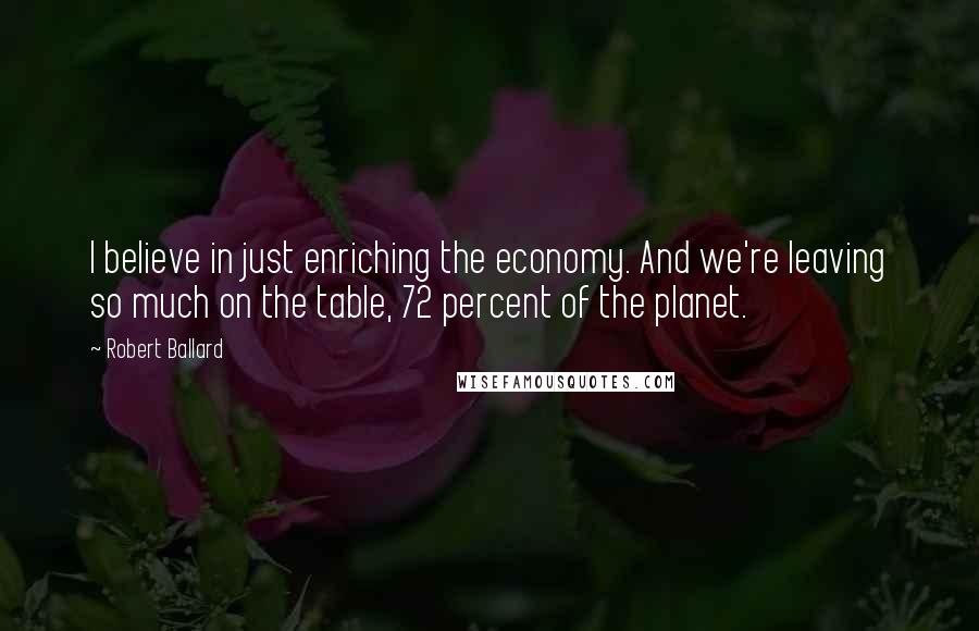 Robert Ballard quotes: I believe in just enriching the economy. And we're leaving so much on the table, 72 percent of the planet.