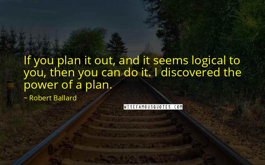 Robert Ballard quotes: If you plan it out, and it seems logical to you, then you can do it. I discovered the power of a plan.