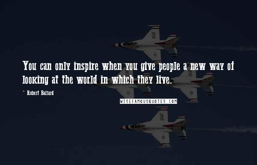 Robert Ballard quotes: You can only inspire when you give people a new way of looking at the world in which they live.