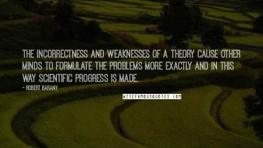 Robert Barany quotes: The incorrectness and weaknesses of a theory cause other minds to formulate the problems more exactly and in this way scientific progress is made. Robert Barany quotes: The incorrectness and weaknesses of a theory cause other minds to formulate the problems more exactly and in this way scientific progress is made.