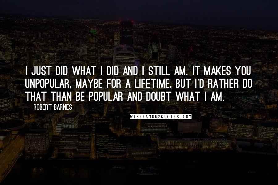Robert Barnes quotes: I just did what I did and I still am. It makes you unpopular, maybe for a lifetime, but I'd rather do that than be popular and doubt what I Robert Barnes quotes: I just did what I did and I still am. It makes you unpopular, maybe for a lifetime, but I'd rather do that than be popular and doubt what I