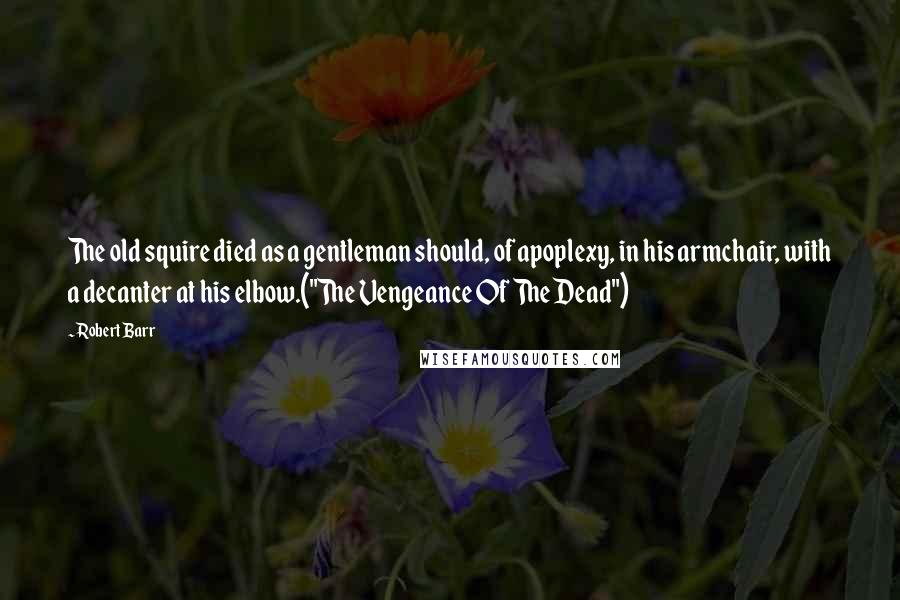 Robert Barr quotes: The old squire died as a gentleman should, of apoplexy, in his armchair, with a decanter at his elbow.("The Vengeance Of The Dead")