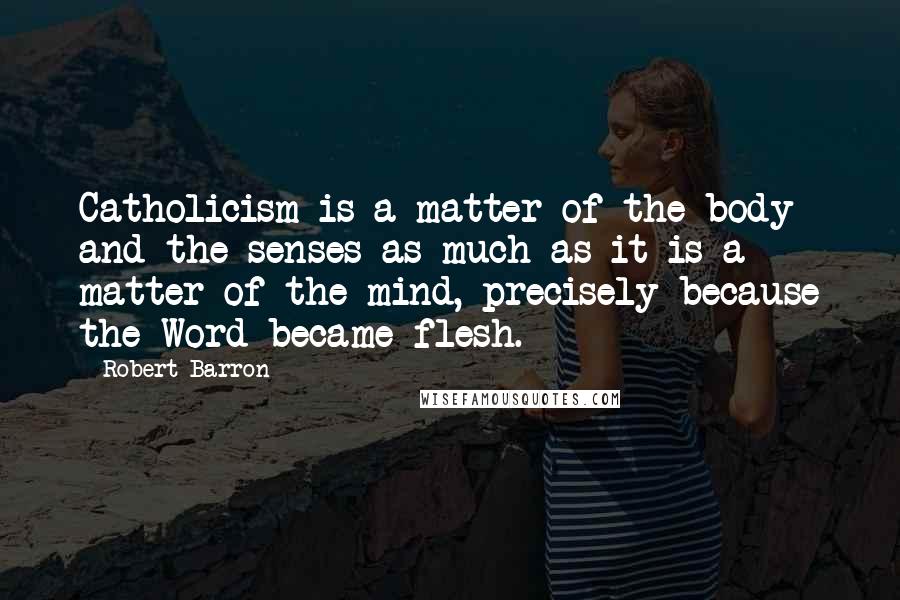 Robert Barron quotes: Catholicism is a matter of the body and the senses as much as it is a matter of the mind, precisely because the Word became flesh.