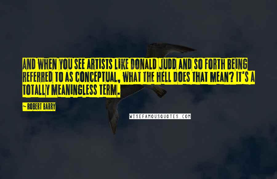 Robert Barry quotes: And when you see artists like Donald Judd and so forth being referred to as conceptual, what the hell does that mean? It's a totally meaningless term. Robert Barry quotes: And when you see artists like Donald Judd and so forth being referred to as conceptual, what the hell does that mean? It's a totally meaningless term.