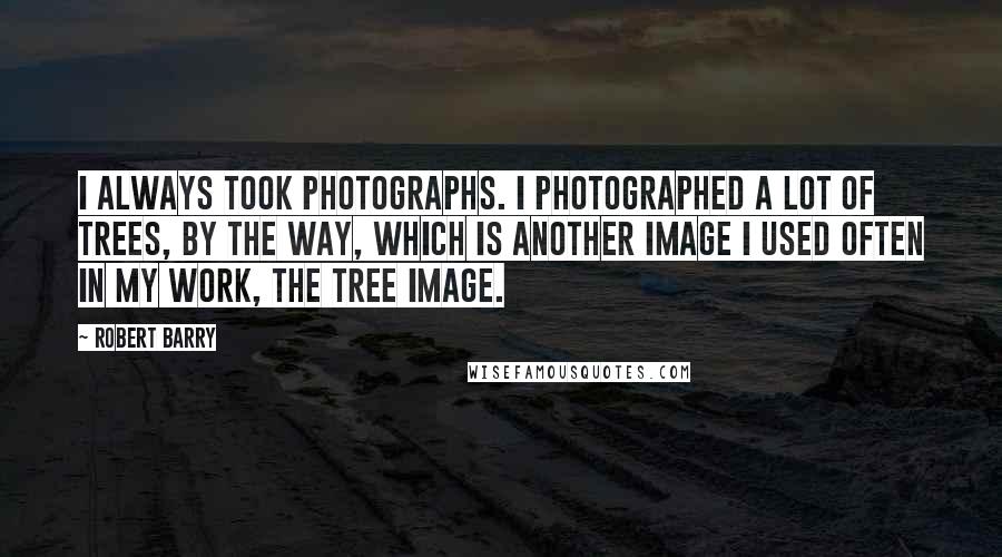 Robert Barry quotes: I always took photographs. I photographed a lot of trees, by the way, which is another image I used often in my work, the tree image.
