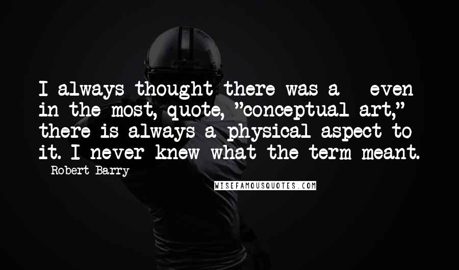 Robert Barry quotes: I always thought there was a - even in the most, quote, "conceptual art," there is always a physical aspect to it. I never knew what the term meant. Robert Barry quotes: I always thought there was a - even in the most, quote, "conceptual art," there is always a physical aspect to it. I never knew what the term meant.