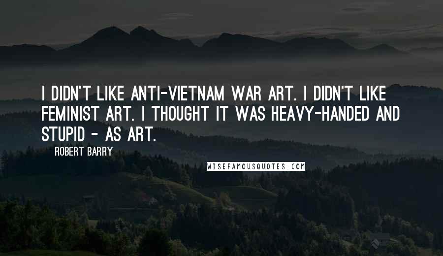 Robert Barry quotes: I didn't like anti-Vietnam War art. I didn't like feminist art. I thought it was heavy-handed and stupid - as art. Robert Barry quotes: I didn't like anti-Vietnam War art. I didn't like feminist art. I thought it was heavy-handed and stupid - as art.