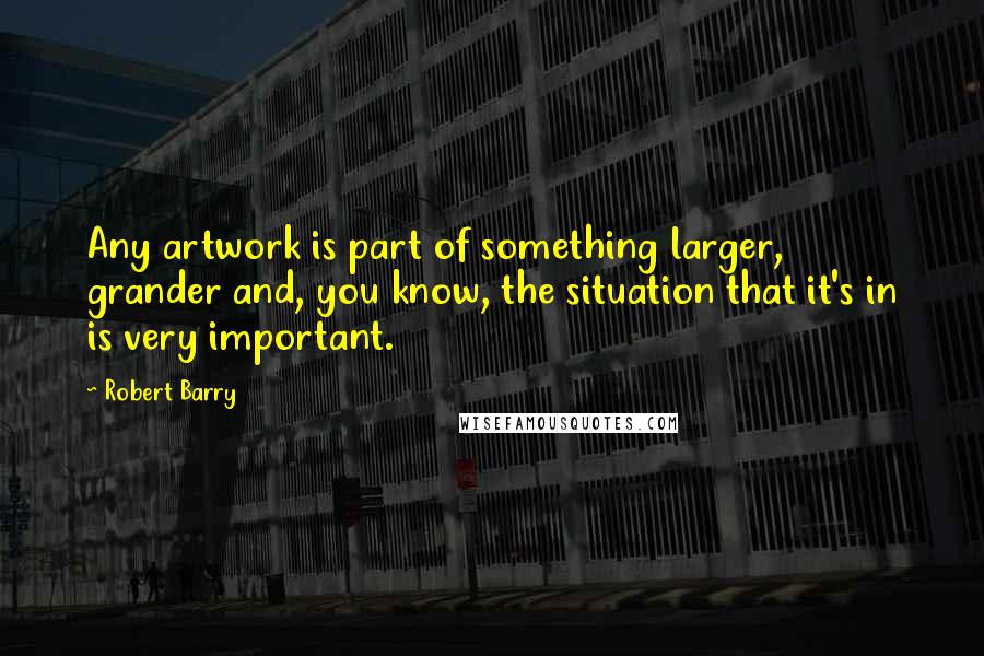 Robert Barry quotes: Any artwork is part of something larger, grander and, you know, the situation that it's in is very important. Robert Barry quotes: Any artwork is part of something larger, grander and, you know, the situation that it's in is very important.