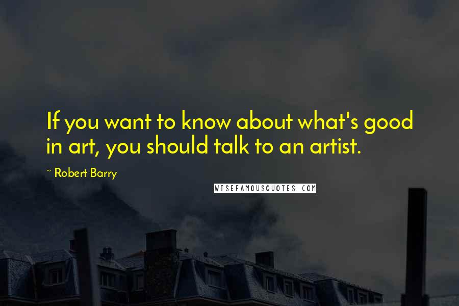 Robert Barry quotes: If you want to know about what's good in art, you should talk to an artist. Robert Barry quotes: If you want to know about what's good in art, you should talk to an artist.