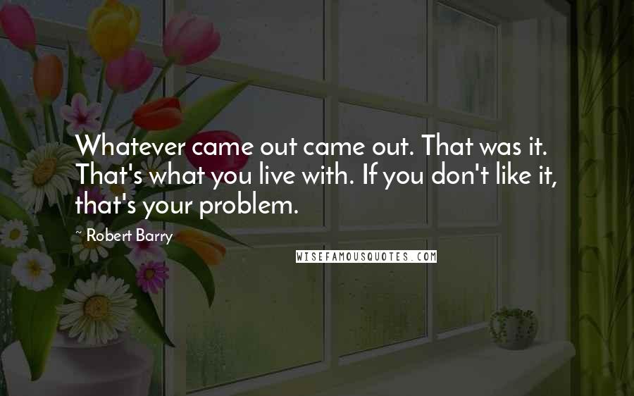 Robert Barry quotes: Whatever came out came out. That was it. That's what you live with. If you don't like it, that's your problem. Robert Barry quotes: Whatever came out came out. That was it. That's what you live with. If you don't like it, that's your problem.