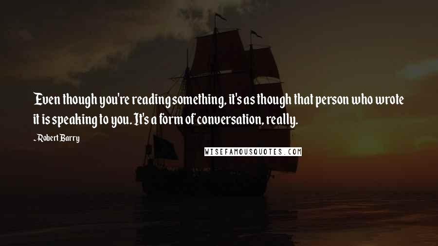 Robert Barry quotes: Even though you're reading something, it's as though that person who wrote it is speaking to you. It's a form of conversation, really.