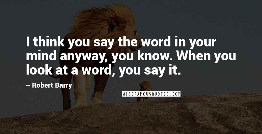Robert Barry quotes: I think you say the word in your mind anyway, you know. When you look at a word, you say it.