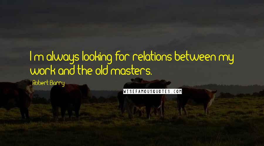 Robert Barry quotes: I'm always looking for relations between my work and the old masters. Robert Barry quotes: I'm always looking for relations between my work and the old masters.