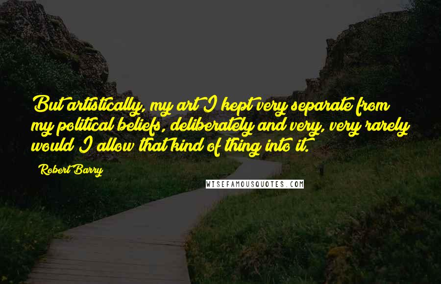 Robert Barry quotes: But artistically, my art I kept very separate from my political beliefs, deliberately and very, very rarely would I allow that kind of thing into it. Robert Barry quotes: But artistically, my art I kept very separate from my political beliefs, deliberately and very, very rarely would I allow that kind of thing into it.