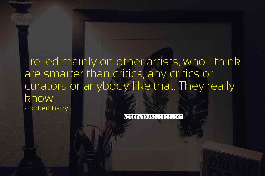 Robert Barry quotes: I relied mainly on other artists, who I think are smarter than critics, any critics or curators or anybody like that. They really know. Robert Barry quotes: I relied mainly on other artists, who I think are smarter than critics, any critics or curators or anybody like that. They really know.